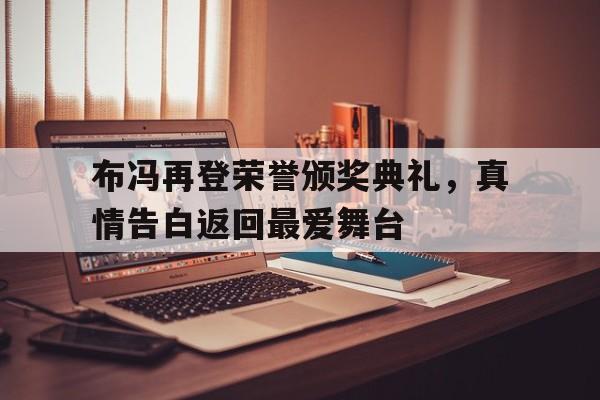 韦德体育官网入口-关于布冯再登荣誉颁奖典礼，真情告白返回最爱舞台的信息